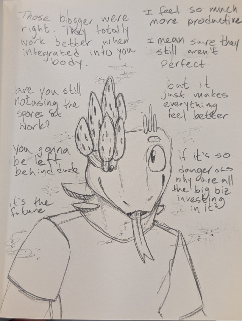 A lizard man giddily looks over at someone off screen. He's got morels mushrooms growing from his right eye, some spires of fungus growing from the left side of his head. His neck has shelves of mushrooms growing from it. Clouds of spores drift around him.  "Those bloggers were right." he babbles. "They totally work better when integrated into you body."  "I feel so much more productive. I mean sure they still aren't perfect," he excuses before continuing with "but it just makes everything feel better."  "are you still not using the spores at work," he accused. "You gonna be left behind dude, it's the future."   Spores slowly drift like snow from his mouth before finally saying, "if it's so dangerous why are all the big biz investing in it?"