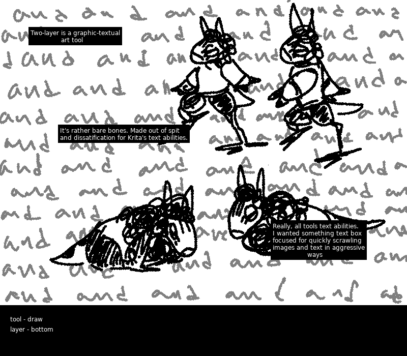 A pair of ands trot across the screen while a pair of feral ands rest on the ground. The background repeats the word 'and'. The word ''and'' scrolls across the background repeatedly. Text in black boxes reads ''two-layer is a graphic-textual art tool. It's rather bare bones. Made out of spite and dissatification for Krita's text abilities. Really, all tools text abilities. I wanted something text box focused for quickly scrawling images and text in aggressive ways.