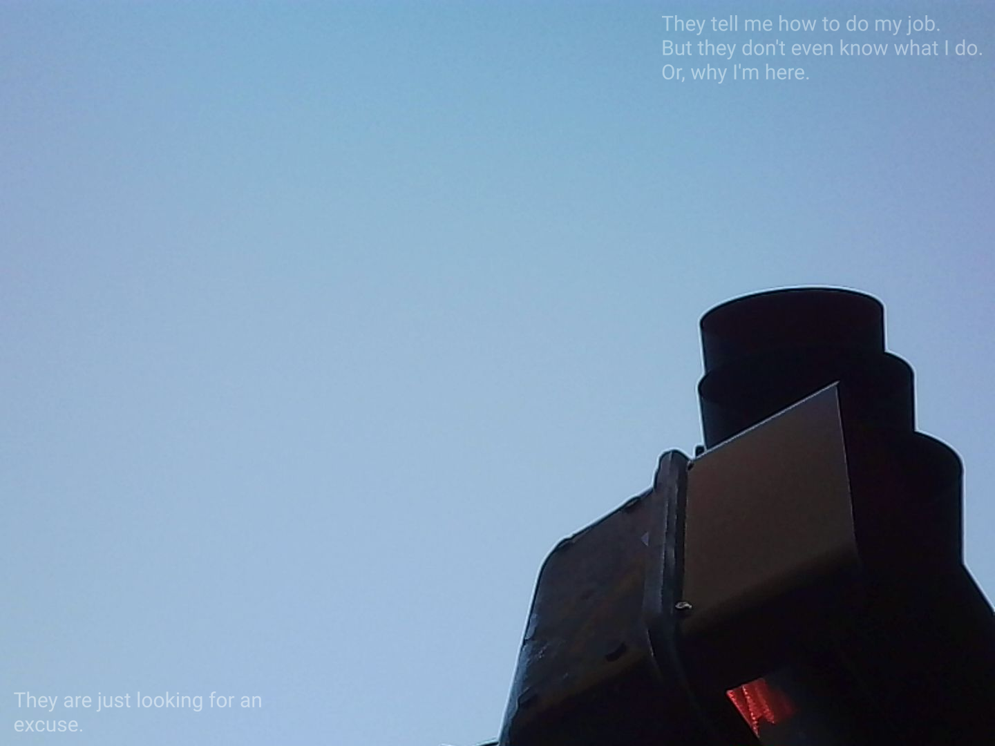 A worm's eye view of a traffic signal. The signal is off-centered resting in the corner of the image. The red glowing stop-hand is just barely visible. Text in the top-right corner reads "They tell me how to do my job. But they don't even know what I do. Or, why I'm here.". Text in the bottom left corner reads "They are just looking for an excuse.&quot