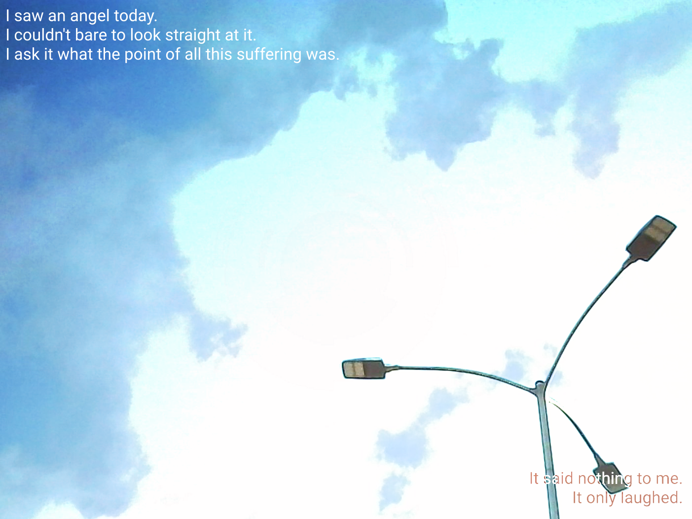 A worms eye view of a street light with 3-heads. An image of a cloud is harshly superimposed over the image. Text in the top-left corner reads "I saw an angel today. I couldn't bare to look straight at it. I ask it what the point of all this suffering was.". Text in the bottom-right reads "It said nothing to me. It only laughed.&quot